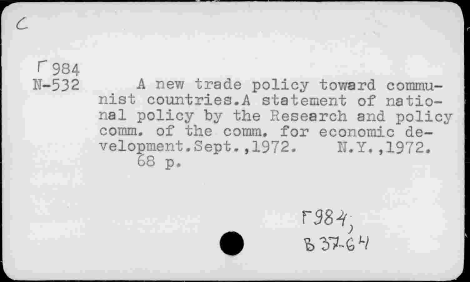 ﻿a
r 984
N-532 A new trade policy toward communist countries.A statement of national policy by the Research and policy comm, of the comm, for economic development. Sept. ,1972. N.Y.,1972.
68 p.
r984)